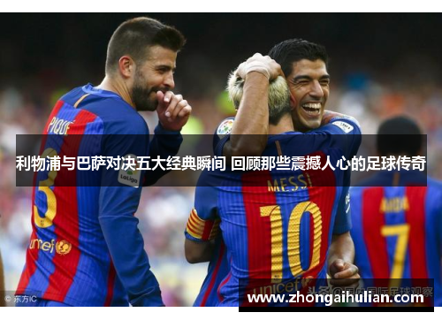 利物浦与巴萨对决五大经典瞬间 回顾那些震撼人心的足球传奇
